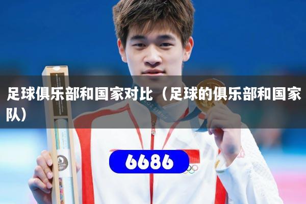 足球俱乐部和国家对比(足球的俱乐部和国家队)
