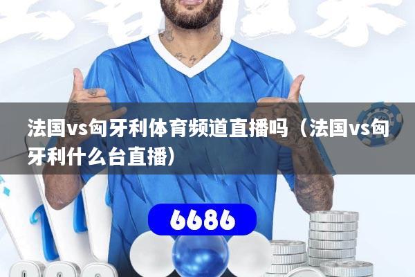 法国vs匈牙利体育频道直播吗(法国vs匈牙利什么台直播)